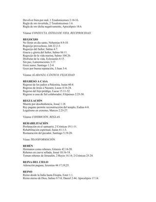 Devolver bien por mal, 1 Tesalonicenses 2.14-16.
Regla de oro invertida, 2 Tesalonicenses 1.6.
Regla de oro dicha negativamente, Apocalipsis 18.6.

Véanse CONDUCTA, ESTILO DE VIDA, RECIPROCIDAD.

REGOCIJO
No llorar en día santo, Nehemías 8.9-10.
Regocijo provechoso, Job 22.2-3.
Regocijo del Señor, Salmo 4.7.
Gracia y gloria del Señor, Salmo 84.11.
Regocijo de la vida marina, Salmo 104.26.
Disfrutar de la vida, Eclesiastés 8.15.
Sin paz, Lamentaciones 3.17.
Gozo sumo, Santiago 1.2-4.
Gozo por buena reputación, 3 Juan 3-4.

Véanse ALABANZA, CÁNTICO, FELICIDAD

REGRESO A CASA
Regreso de los judíos a Palestina, Isaías 60.4.
Regreso de Jesús a Nazaret, Lucas 4.16-24.
Regreso del hijo pródigo, Lucas 15.11-32.
Regreso a casa de fiel colaborador, Filipenses 2.25-30.

REGULACIÓN
Muerte por desobediencia, Josué 1.18.
Rey pagano permite reconstrucción del templo, Esdras 4-8.
Legalismo en extremo, Marcos 2.23-27.

Véanse COHIBICIÓN, REGLAS.

REHABILITACIÓN
Profanación en el santuario, 2 Crónicas 19.1-11.
Rehabilitación espiritual, Isaías 61.1-3.
Restauración del pecador, Santiago 5.19-20.

Véase TRANSFORMACIÓN.

REHÉN
Hermanos como rehenes, Génesis 42.14-20.
Rehenes en cueva sellada, Josué 10.16-18.
Toman rehenes de Jerusalén, 2 Reyes 14.14; 2 Crónicas 25.24.

REINA DEL CIELO
Adoración pagana, Jeremías 44.17,19,25.

REINO
Reino desde la India hasta Etiopía, Ester 1.1.
Reino eterno de Dios, Salmo 9.7-8; Daniel 2.44; Apocalipsis 17.14.
 