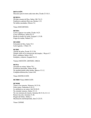ROTACIÓN
Descanso para la tierra cada siete años, Éxodo 23.10,11.

RUDEZA
Olvidan consejo de Dios, Salmo 106.7-8,13.
Enaltecen a quienes Dios usa, Hechos 3.12.
No hablar necedades, Efesios 5.4.

Véase DESCORTESÍA.

RUEDA
Carros egipcios sin ruedas, Éxodo 14.25.
Como torbellinos, Salmo 83.13.
Rueda en medio de rueda, Ezequiel 1.15-20.
Fragor de ruedas, Nahum 3.2.

RUGIDO
Estruendo de Dios, Isaías 33.3.
León rugiente, 1 Pedro 5.8.

RUIDO
Alarido de pelea, Éxodo 32.17-20.
Ningún ruido en la construcción del templo, 1 Reyes 6.7.
Risa y alabanza, Salmo 126.2.
Estrépito y silencio, Ezequiel 26.13.

Véanse EMOCIÓN, GRITERÍA, OREJA.

RUINA
Jerusalén en ruinas, Salmo 79.1.
Fortalezas destruidas, Salmo 89.40.
No quedará piedra sobre piedra, Marcos 13.1-2.
Completa destrucción, Lucas 6.49.

Véase DESTRUCCIÓN.

RUMBO Véase DIRECCIÓN.

RUMOR
Temor a los rumores, Números 14.13-16.
Falso rumor, Nehemías 6.10-13.
La sabiduría es un rumor, Job 28.20-22.
No extender rumores, Salmo 15.1-3.
No cree amenaza de muerte, Jeremías 40.13-16; 41.1-2.
Rumor tras otro, Jeremías 51.46.
Pregón del Señor, Abdías 1.
Declaración malinterpretada, Juan 21.22-23.

Véase CHISME.
 