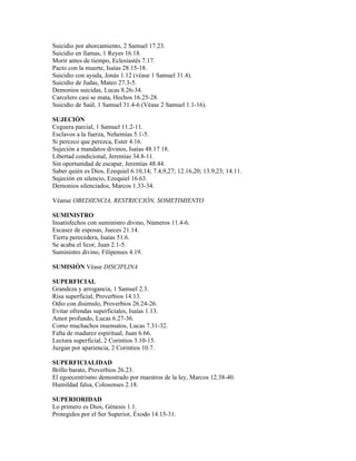Suicidio por ahorcamiento, 2 Samuel 17.23.
Suicidio en llamas, 1 Reyes 16.18.
Morir antes de tiempo, Eclesiastés 7.17.
Pacto con la muerte, Isaías 28.15-18.
Suicidio con ayuda, Jonás 1.12 (véase 1 Samuel 31.4).
Suicidio de Judas, Mateo 27.3-5.
Demonios suicidas, Lucas 8.26-34.
Carcelero casi se mata, Hechos 16.25-28.
Suicidio de Saúl, 1 Samuel 31.4-6 (Véase 2 Samuel 1.1-16).

SUJECIÓN
Ceguera parcial, 1 Samuel 11.2-11.
Esclavos a la fuerza, Nehemías 5.1-5.
Si perezco que perezca, Ester 4.16.
Sujeción a mandatos divinos, Isaías 48.17 18.
Libertad condicional, Jeremías 34.8-11.
Sin oportunidad de escapar, Jeremías 48.44.
Saber quién es Dios, Ezequiel 6.10,14; 7.4,9,27; 12.16,20; 13.9,23; 14.11.
Sujeción en silencio, Ezequiel 16.63.
Demonios silenciados, Marcos 1.33-34.

Véanse OBEDIENCIA, RESTRICCIÓN, SOMETIMIENTO

SUMINISTRO
Insatisfechos con suministro divino, Números 11.4-6.
Escasez de esposas, Jueces 21.14.
Tierra perecedera, Isaías 51.6.
Se acaba el licor, Juan 2.1-5.
Suministro divino, Filipenses 4.19.

SUMISIÓN Véase DISCIPLINA

SUPERFICIAL
Grandeza y arrogancia, 1 Samuel 2.3.
Risa superficial, Proverbios 14.13.
Odio con disimulo, Proverbios 26.24-26.
Evitar ofrendas superficiales, Isaías 1.13.
Amor profundo, Lucas 6.27-36.
Como muchachos insensatos, Lucas 7.31-32.
Falta de madurez espiritual, Juan 6.66.
Lectura superficial, 2 Corintios 3.10-15.
Juzgan por apariencia, 2 Corintios 10.7.

SUPERFICIALIDAD
Brillo barato, Proverbios 26.23.
El egoecentrismo demostrado por maestros de la ley, Marcos 12.38-40.
Humildad falsa, Colosenses 2.18.

SUPERIORIDAD
Lo primero es Dios, Génesis 1.1.
Protegidos por el Ser Superior, Éxodo 14.15-31.
 