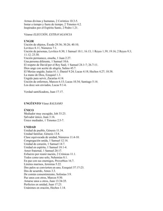 Armas divinas y humanas, 2 Corintios 10.3-5.
Instar a tiempo y fuera de tiempo, 2 Timoteo 4.2.
Inspirados por el Espíritu Santo, 2 Pedro 1.21.

Véanse ELECCIÓN, EXTRAVAGANCIA

UNGIR
Unción de objetos, Éxodo 29.36; 30.26; 40.10;
Levítico 8.11; Números 7.1.
Unción de personas, Levítico 8.30; 1 Samuel 10.1; 16.13; 1 Reyes 1.39; 19.16; 2 Reyes 9.3;
11.12; 23.30.
Unción permanece, enseña, 1 Juan 2.27.
Una persona diferente, 1 Samuel 10.6.
El respeto de David por el Rey Saúl, 1 Samuel 24.1-7; 26.7-11.
Dios unge con aceite de alegría, Salmo 45.7.
El Mesías ungido, Isaías 61.1; Daniel 9.24; Lucas 4.18; Hechos 4.27; 10.38.
La mano de Dios, Ezequiel 1.3.
Ungido para servir, Zacarías 4.14.
Unción de enfermos, Marcos 6.13; Lucas 10.34; Santiago 5.14.
Los doce son enviados, Lucas 9.1-6.

Verdad santificadora, Juan 17.17.



UNGÜENTO Véase BALSAMO

ÚNICO
Mediador muy escogido, Job 33.23.
Salvador único, Juan 3.16.
Único mediador, 1 Timoteo 2.5-7.

UNIDAD
Unidad de pueblo, Génesis 11.34.
Unidad familiar, Génesis 13.8.
Clase equivocada de unidad, Números 11.4-10.
Congregación unida, 1 Samuel 12.14.
Unidad de corazón, 1 Samuel 14.7.
Unidad en espíritu, 1 Samuel 18.1-4.
Amor fraternal, 1 Samuel 20.17.
Esfuerzo por reunir nación, 2 Crónicas 11.1.
Todos como uno solo, Nehemías 8.1.
En paz con sus enemigos, Proverbios 16.7.
Límites marinos, Jeremías 5.22.
Dos palos se convierten en uno, Ezequiel 37.17-23.
Dos de acuerdo, Amos 3.3.
De común consentimiento, Sofonías 3.9.
Paz unos con otros, Marcos 9.50.
Amarse unos a otros, Juan 13.34-35.
Perfectos en unidad, Juan 17.23.
Unánimes en oración, Hechos 1.14.
 