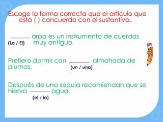Escoge la forma correcta que el artículo que
   esta ( ) concuerde con el sustantivo.

            arpa es un instrumento de cuerdas
(La / El)   muy antiguo.

Prefiero dormir con                  almohada de
plumas.                 (un / una)



Después de una sequía recomiendan que se
hierva      agua.
            (el / la)
 