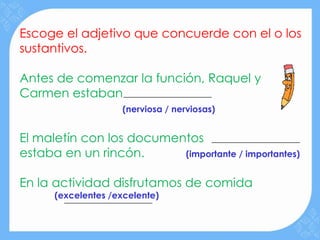 Escoge el adjetivo que concuerde con el o los
sustantivos.

Antes de comenzar la función, Raquel y
Carmen estaban
                    (nerviosa / nerviosas)


El maletín con los documentos
estaba en un rincón.      (importante / importantes)


En la actividad disfrutamos de comida
      (excelentes /excelente)
 