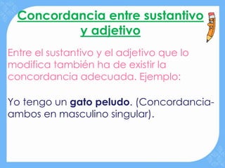 Concordancia entre sustantivo
          y adjetivo
Entre el sustantivo y el adjetivo que lo
modifica también ha de existir la
concordancia adecuada. Ejemplo:

Yo tengo un gato peludo. (Concordancia-
ambos en masculino singular).
 