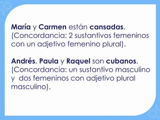 María y Carmen están cansadas.
(Concordancia: 2 sustantivos femeninos
con un adjetivo femenino plural).

Andrés, Paula y Raquel son cubanos.
(Concordancia: un sustantivo masculino
y dos femeninos con adjetivo plural
masculino).
 
