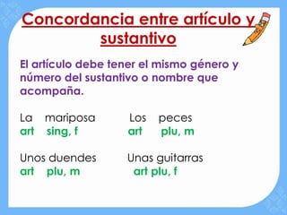 Concordancia entre artículo y
        sustantivo
El artículo debe tener el mismo género y
número del sustantivo o nombre que
acompaña.

La mariposa        Los   peces
art sing, f        art   plu, m

Unos duendes       Unas guitarras
art plu, m          art plu, f
 