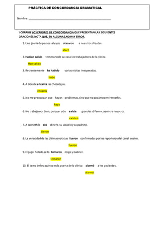 I.CORRIGE LOS ERRORES DE CONCORDANCIAQUE PRESENTAN LAS SIGUIENTES
ORACIONES.NOTAQUE, EN ALGUNAS,NOHAY ERROR.
1. Una jauría de perrossalvajes atacaron a nuestros clientes.
atacó
2. Habían salido tempranode su casa lostrabajadoresde laclínica
Han salido
3. Recientemente ha habido varias visitas inesperadas.
hubo
4. A Dora le encanta laschocotejas.
encanta
5. No me preocupanque hayan problemas,sino que nopodamosenfrentarlos.
haya
6. No trabajamosbien,porque aún existe grandes diferenciasentre nosotros.
existen
7. A Jannethle dio dinero su abueloysu padrino.
dieron
8. La veracidadde lasúltimasnoticias fueron confirmadasporlosreporterosdel canal cuatro.
fueron
9. El jugo heladose lo tomaron Jorge y Gabriel.
tomaron
10. El temade los asaltosenlapuerta de la clínica alarmó a los pacientes.
alarmó
PRÁCTICA DE CONCORDANCIA GRAMATICAL
Nombre:_________________________________________________________
 