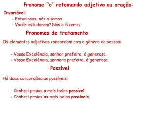 Pronome “o” retomando adjetivo ou oração: Invariável : - Estudiosas, nós o somos. - Vocês estudaram? Nós o fizemos. Os elementos adjetivos concordam com o gênero da pessoa: - Vossa Excelência, senhor prefeito, é generoso. - Vossa Excelência, senhora prefeita, é generosa. Pronomes de tratamento Possível Há duas concordâncias possíveis: - Conheci praias  o  mais belas  possível . - Conheci praias  as  mais belas  possíveis . 