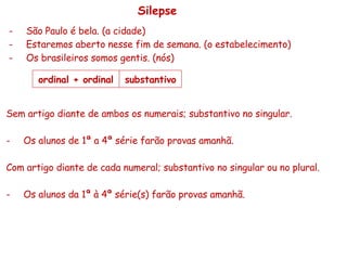 Silepse São Paulo é bela. (a cidade) Estaremos aberto nesse fim de semana. (o estabelecimento) Os brasileiros somos gentis. (nós) Sem artigo diante de ambos os numerais; substantivo no singular. Os alunos de 1ª a 4ª série farão provas amanhã. Com artigo diante de cada numeral; substantivo no singular ou no plural. Os alunos da 1ª à 4ª série(s) farão provas amanhã. ordinal + ordinal substantivo 