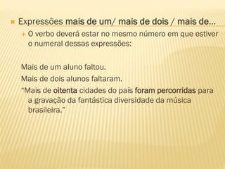  Expressões mais de um/ mais de dois / mais de...
 O verbo deverá estar no mesmo número em que estiver
o numeral dessas expressões:
Mais de um aluno faltou.
Mais de dois alunos faltaram.
“Mais de oitenta cidades do país foram percorridas para
a gravação da fantástica diversidade da música
brasileira.”
 