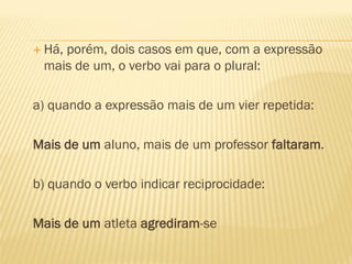  Há, porém, dois casos em que, com a expressão
mais de um, o verbo vai para o plural:
a) quando a expressão mais de um vier repetida:
Mais de um aluno, mais de um professor faltaram.
b) quando o verbo indicar reciprocidade:
Mais de um atleta agrediram-se
 