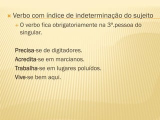  Verbo com índice de indeterminação do sujeito
 O verbo fica obrigatoriamente na 3ª.pessoa do
singular.
Precisa-se de digitadores.
Acredita-se em marcianos.
Trabalha-se em lugares poluídos.
Vive-se bem aqui.
 