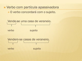  Verbo com partícula apassivadora
 O verbo concordará com o sujeito.
Vende-se uma casa de veraneio.
verbo sujeito
Vendem-se casas de veraneiro.
verbo sujeito
 