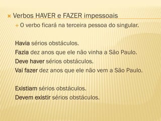  Verbos HAVER e FAZER impessoais
 O verbo ficará na terceira pessoa do singular.
Havia sérios obstáculos.
Fazia dez anos que ele não vinha a São Paulo.
Deve haver sérios obstáculos.
Vai fazer dez anos que ele não vem a São Paulo.
Existiam sérios obstáculos.
Devem existir sérios obstáculos.
 