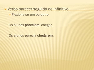  Verbo parecer seguido de infinitivo
 Flexiona-se um ou outro.
Os alunos pareciam chegar.
Os alunos parecia chegarem.
 