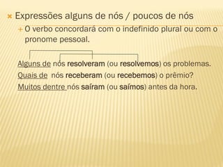  Expressões alguns de nós / poucos de nós
 O verbo concordará com o indefinido plural ou com o
pronome pessoal.
Alguns de nós resolveram (ou resolvemos) os problemas.
Quais de nós receberam (ou recebemos) o prêmio?
Muitos dentre nós saíram (ou saímos) antes da hora.
 