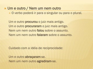  Um e outro / Nem um nem outro
 O verbo poderá ir para o singular ou para o plural.
Um e outro procurou o juiz mais antigo.
Um e outro procuraram o juiz mais antigo.
Nem um nem outro falou sobre o assunto.
Nem um nem outro falaram sobre o assunto.
Cuidado com a idéia de reciprocidade:
Um e outro abraçaram-se.
Nem um nem outro agrediram-se.
 