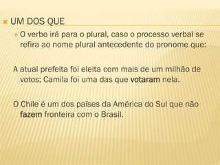  UM DOS QUE
 O verbo irá para o plural, caso o processo verbal se
refira ao nome plural antecedente do pronome que:
A atual prefeita foi eleita com mais de um milhão de
votos; Camila foi uma das que votaram nela.
O Chile é um dos países da América do Sul que não
fazem fronteira com o Brasil.
 