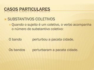 CASOS PARTICULARES
 SUBSTANTIVOS COLETIVOS
 Quando o sujeito é um coletivo, o verbo acompanha
o número do substantivo coletivo:
O bando perturbou a pacata cidade.
Os bandos perturbaram a pacata cidade.
 