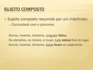 SUJEITO COMPOSTO
 Sujeito composto resumido por um indefinido:
 Concordará com o pronome.
Alunos, mestres, diretores, ninguém faltou.
Os utensílios, os móveis, a roupa, tudo estava fora de lugar.
Alunos, mestres, diretores, todos foram ao casamento.
 
