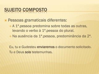 SUJEITO COMPOSTO
 Pessoas gramaticais diferentes:
 A 1ª.pessoa predomina sobre todas as outras,
levando o verbo à 1ª.pessoa do plural.
 Na ausência da 1ª.pessoa, predominância da 2ª.
Eu, tu e Gudesteu enviaremos o documento solicitado.
Tu e Deus sois testemunhas.
 