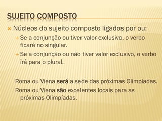 SUJEITO COMPOSTO
 Núcleos do sujeito composto ligados por ou:
 Se a conjunção ou tiver valor exclusivo, o verbo
ficará no singular.
 Se a conjunção ou não tiver valor exclusivo, o verbo
irá para o plural.
Roma ou Viena será a sede das próximas Olimpíadas.
Roma ou Viena são excelentes locais para as
próximas Olimpíadas.
 