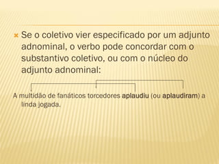 Se o coletivo vier especificado por um adjunto
adnominal, o verbo pode concordar com o
substantivo coletivo, ou com o núcleo do
adjunto adnominal:
A multidão de fanáticos torcedores aplaudiu (ou aplaudiram) a
linda jogada.
 