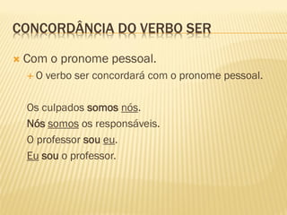 CONCORDÂNCIA DO VERBO SER
 Com o pronome pessoal.
 O verbo ser concordará com o pronome pessoal.
Os culpados somos nós.
Nós somos os responsáveis.
O professor sou eu.
Eu sou o professor.
 