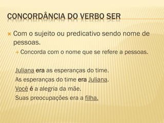 CONCORDÂNCIA DO VERBO SER
 Com o sujeito ou predicativo sendo nome de
pessoas.
 Concorda com o nome que se refere a pessoas.
Juliana era as esperanças do time.
As esperanças do time era Juliana.
Você é a alegria da mãe.
Suas preocupações era a filha.
 