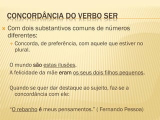 CONCORDÂNCIA DO VERBO SER
 Com dois substantivos comuns de números
diferentes:
 Concorda, de preferência, com aquele que estiver no
plural.
O mundo são estas ilusões.
A felicidade da mãe eram os seus dois filhos pequenos.
Quando se quer dar destaque ao sujeito, faz-se a
concordância com ele:
“O rebanho é meus pensamentos.” ( Fernando Pessoa)
 