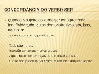 CONCORDÂNCIA DO VERBO SER
 Quando o sujeito do verbo ser for o pronome
indefinido tudo, ou os demonstrativos isto, isso,
aquilo, o:
 concorda com o predicativo.
Tudo são flores.
Isto são sintomas menos graves.
Aquilo eram lembranças de um triste passado.
O que nos preocupava eram as atitudes daquele rapaz.
 
