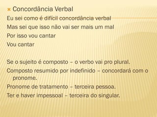  Concordância Verbal
Eu sei como é difícil concordância verbal
Mas sei que isso não vai ser mais um mal
Por isso vou cantar
Vou cantar
Se o sujeito é composto – o verbo vai pro plural.
Composto resumido por indefinido – concordará com o
pronome.
Pronome de tratamento – terceira pessoa.
Ter e haver impessoal – terceira do singular.
 
