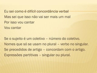 Eu sei como é difícil concordância verbal
Mas sei que isso não vai ser mais um mal
Por isso vou cantar
Vou cantar
Se o sujeito é um coletivo – número do coletivo.
Nomes que só se usam no plural – verbo no singular.
Se precedidos de artigo – concordam com o artigo.
Expressões partitivas – singular ou plural.
 