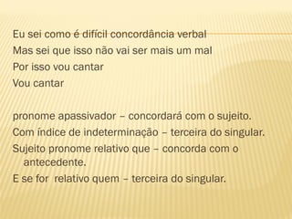 Eu sei como é difícil concordância verbal
Mas sei que isso não vai ser mais um mal
Por isso vou cantar
Vou cantar
pronome apassivador – concordará com o sujeito.
Com índice de indeterminação – terceira do singular.
Sujeito pronome relativo que – concorda com o
antecedente.
E se for relativo quem – terceira do singular.
 