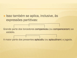  Isso também se aplica, inclusive, às
expressões partitivas:
Grande parte dos torcedores compareceu (ou compareceram) ao
estádio.
A maior parte dos presentes aplaudiu (ou aplaudiram) a jogada.
 