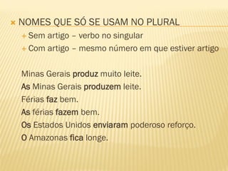  NOMES QUE SÓ SE USAM NO PLURAL
 Sem artigo – verbo no singular
 Com artigo – mesmo número em que estiver artigo
Minas Gerais produz muito leite.
As Minas Gerais produzem leite.
Férias faz bem.
As férias fazem bem.
Os Estados Unidos enviaram poderoso reforço.
O Amazonas fica longe.
 