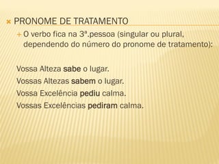  PRONOME DE TRATAMENTO
 O verbo fica na 3ª.pessoa (singular ou plural,
dependendo do número do pronome de tratamento):
Vossa Alteza sabe o lugar.
Vossas Altezas sabem o lugar.
Vossa Excelência pediu calma.
Vossas Excelências pediram calma.
 