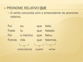 PRONOME RELATIVO QUE
 O verbo concorda com o antecedente do pronome
relativo.
Fui eu que falei.
Foste tu que falaste.
Foi o menino que falou.
Fomos nós que falamos.
antecedente sujeito verbo
 