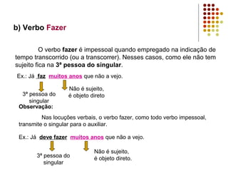 b) Verbo Fazer

          O verbo fazer é impessoal quando empregado na indicação de
tempo transcorrido (ou a transcorrer). Nesses casos, como ele não tem
sujeito fica na 3ª pessoa do singular.
Ex.: Já faz muitos anos que não a vejo.

                    Não é sujeito,
  3ª pessoa do      é objeto direto
     singular
 Observação:
          Nas locuções verbais, o verbo fazer, como todo verbo impessoal,
 transmite o singular para o auxiliar.

 Ex.: Já deve fazer muitos anos que não a vejo.

                              Não é sujeito,
       3ª pessoa do           é objeto direto.
          singular
 