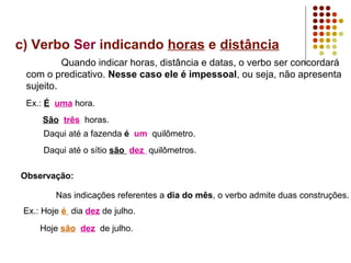 c) Verbo Ser indicando horas e distância
          Quando indicar horas, distância e datas, o verbo ser concordará
 com o predicativo. Nesse caso ele é impessoal, ou seja, não apresenta
 sujeito.
 Ex.: É uma hora.
      São três horas.
      Daqui até a fazenda é um quilômetro.
      Daqui até o sítio são dez quilômetros.

Observação:

         Nas indicações referentes a dia do mês, o verbo admite duas construções.
 Ex.: Hoje é dia dez de julho.
     Hoje são dez de julho.
 