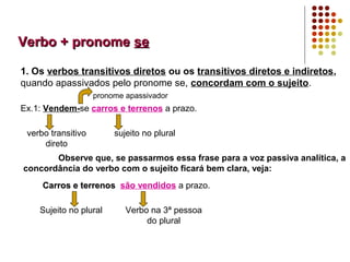 Verbo + pronome se

1. Os verbos transitivos diretos ou os transitivos diretos e indiretos,
quando apassivados pelo pronome se, concordam com o sujeito.
                    pronome apassivador
Ex.1: Vendem-se carros e terrenos a prazo.

 verbo transitivo        sujeito no plural
     direto
       Observe que, se passarmos essa frase para a voz passiva analítica, a
concordância do verbo com o sujeito ficará bem clara, veja:
     Carros e terrenos são vendidos a prazo.

    Sujeito no plural       Verbo na 3ª pessoa
                                 do plural
 