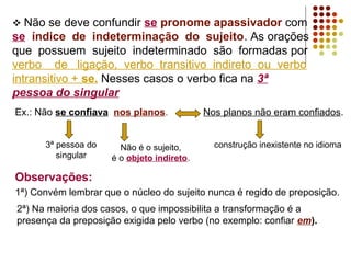  Não se deve confundir se pronome apassivador com
se índice de indeterminação do sujeito. As orações
que possuem sujeito indeterminado são formadas por
verbo de ligação, verbo transitivo indireto ou verbo
intransitivo + se. Nesses casos o verbo fica na 3ª
pessoa do singular
Ex.: Não se confiava nos planos.            Nos planos não eram confiados.


      3ª pessoa do     Não é o sujeito,       construção inexistente no idioma
         singular    é o objeto indireto.

Observações:
1ª) Convém lembrar que o núcleo do sujeito nunca é regido de preposição.
2ª) Na maioria dos casos, o que impossibilita a transformação é a
presença da preposição exigida pelo verbo (no exemplo: confiar em).
 