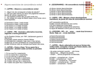    Alguns exercícios de concordância verbal                     4 – (CESGRANRIO) – Há concordância inadequada em:

    1 – (UFPR) – Observe a concordância verbal:                  a) clima e terras desconhecidas.
                                                                 b) clima e terra desconhecidos.
    1 – Algum de vós conseguirei a bolsa de estudo?              c) terras e clima desconhecidas.
    2 – Sei que pelo menos um terço dos jogadores estavam        d) terras e clima desconhecido.
    dentro do campo naquela hora.                                e) terras e clima desconhecidos.
    3 – Os Estados Unidos são um país muito rico.
    4 – No relógio do Largo da Matriz bateu cinco horas: era o   5 – (UEPG – PR) – Marque a frase absolutamente
    sinal esperado.                                              inaceitável, do ponto de vista da concordância nominal:

    a) Somente a frase 1 está errada.                            a) É necessária paciência.
    b) Somente a frase 2 está errada.                            b) Não é bonito ofendermos aos outros.
    c) As frases 2 e 3 estão erradas.                            c) É bom bebermos muita água.
    d) As frases 1 e 4 estão erradas.                            d) Não é permitido presença de estranhos.
    e) As frases 2 e 4 estão erradas.                            e) Água de Melissa é ótimo para os nervos.

    2 – (UEPG – PR) - Assinale a alternativa incorreta,          6 – (CESCEM – SP) – Já ... anos, ... neste local árvores e
    segundo a norma gramatical:                                  flores. Hoje, só ... ervas daninhas.

    a) Os Estados Unidos, em 1941, declararam guerra à           a) fazem/havia/existe
    Alemanha.                                                    b) fazem/havia/existe
    b) Aqueles casais parecia viverem felizes.                   c) fazem/haviam/existem
    c) Cancelamos o passeio, haja visto o mau tempo.             d) faz/havia/existem
    d) Mais de um dos candidatos se cumprimentaram.              e) faz/havia/existe
    e) Não tínhamos visto as crianças que faziam oito anos.
                                                                 7 – (UFPR) – Qual a alternativa em que as formas dos
    3 – (UFCE) – Como a frase “fui eu quem fez o                 verbos bater, consertar e haver nas frases abaixo, são
    casamento”, também estão corretos os períodos                usadas na concordância correta?
    abaixo:
                                                                 - As aulas começam quando ... oito horas.
    1. Fui eu que fiz o casamento.                               - Nessa loja ... relógios de parede.
    2. Foi eu quem fez o casamento.                              - Ontem ... ótimos programas na televisão.
    4. Fui eu que fez o casamento.
    8. Foste tu que fizeste o casamento.                         a) batem – consertam-se – houve
    16. Foste tu quem fez o casamento.                           b) bate – consertam-se – havia
    32. Fostes vós que fez o casamento.                          c) bateram – conserta-se – houveram
    64. Fostes vós quem fez o casamento.                         d) batiam – conserta-se-ão – haverá
                                                                 e) batem – consertarei – haviam
 