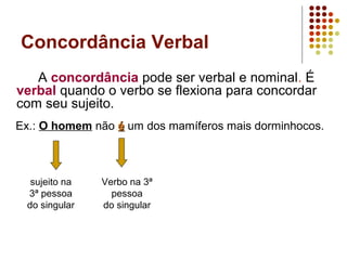 Concordância Verbal
   A concordância pode ser verbal e nominal. É
verbal quando o verbo se flexiona para concordar
com seu sujeito.
Ex.: O homem não é um dos mamíferos mais dorminhocos.



  sujeito na   Verbo na 3ª
 3ª pessoa       pessoa
 do singular   do singular
 