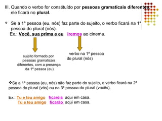 III. Quando o verbo for constituído por pessoas gramaticais diferentes,
     ele ficará no plural.

   Se a 1ª pessoa (eu, nós) faz parte do sujeito, o verbo ficará na 1ª
    pessoa do plural (nós).
    Ex.: Você, sua prima e eu iremos ao cinema.



                                      verbo na 1ª pessoa
            sujeito formado por
            pessoas gramaticais      do plural (nós)
        diferentes, com a presença
              da 1ª pessoa (eu)


    Se a 1ª pessoa (eu, nós) não faz parte do sujeito, o verbo ficará na 2ª
    pessoa do plural (vós) ou na 3ª pessoa do plural (vocês).

    Ex.: Tu e teu amigo ficareis aqui em casa.
         Tu e teu amigo ficarão aqui em casa.
 