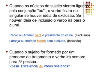  Quando  os núcleos do sujeito vierem ligados
 pela conjunção "ou" , o verbo ficará no
 singular se houver idéia de exclusão. Se
 houver idéia de inclusão o verbo irá para o
 plural.

 Pedro ou Antônio será o presidente do clube. (Exclusão)
 Laranja ou mamão fazem bem a saúde. (Inclusão)


 Quando  o sujeito for formado por um
 pronome de tratamento o verbo irá sempre
 para 3º pessoa.
 Vossa Excelência leu meus relatórios?
 