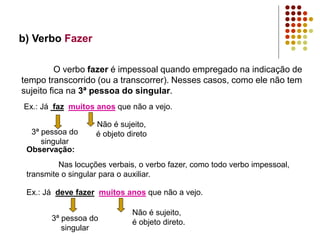 b) Verbo Fazer
O verbo fazer é impessoal quando empregado na indicação de
tempo transcorrido (ou a transcorrer). Nesses casos, como ele não tem
sujeito fica na 3ª pessoa do singular.
Ex.: Já faz muitos anos que não a vejo.
3ª pessoa do
singular
Não é sujeito,
é objeto direto
Observação:
Nas locuções verbais, o verbo fazer, como todo verbo impessoal,
transmite o singular para o auxiliar.
Ex.: Já deve fazer muitos anos que não a vejo.
3ª pessoa do
singular
Não é sujeito,
é objeto direto.
 