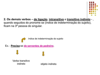 2. Os demais verbos – de ligação, intransitivo e transitivo indireto - ,
quando seguidos do pronome se (índice de indeterminação do sujeito),
ficam na 3ª pessoa do singular.
Ex.: Precisa-se de serventes de pedreiro.
índice de indeterminação do sujeito
 
