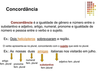 Concordância
Concordância é a igualdade de gênero e número entre o
substantivo e adjetivo, artigo, numeral, pronome e igualdade de
número e pessoa entre o verbo e o sujeito.
Ex.: Dois helicópteros sobrevoaram a região.
O verbo apresenta-se no plural, concordando com o sujeito que está no plural.
Ex.: As nossas duas amigas italianas nos visitarão em julho.
substantivo
fem./plural
numeral
fem. plural
adjetivo fem. plural
pronome
fem. plural
artigo
fem. plural
 