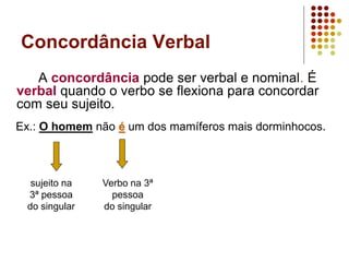 Concordância Verbal
A concordância pode ser verbal e nominal. É
verbal quando o verbo se flexiona para concordar
com seu sujeito.
Ex.: O homem não é um dos mamíferos mais dorminhocos.
sujeito na
3ª pessoa
do singular
Verbo na 3ª
pessoa
do singular
 
