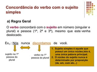 Concordância do verbo com o sujeito
simples
a) Regra Geral
O verbo concordará com o sujeito em número (singular e
plural) e pessoa (1ª, 2ª e 3ª), mesmo que este venha
deslocado.
Ex1.: Nós nunca discordamos de você.
sujeito na 1ª
pessoa do
plural
verbo na 1ª
pessoa do plural
.
1. Sujeito simples é aquele que
possui um único núcleo,isto é,
uma única palavra principal.
2. O núcleo do sujeito nunca é
determinado por preposição
(de, em, com etc...)
 